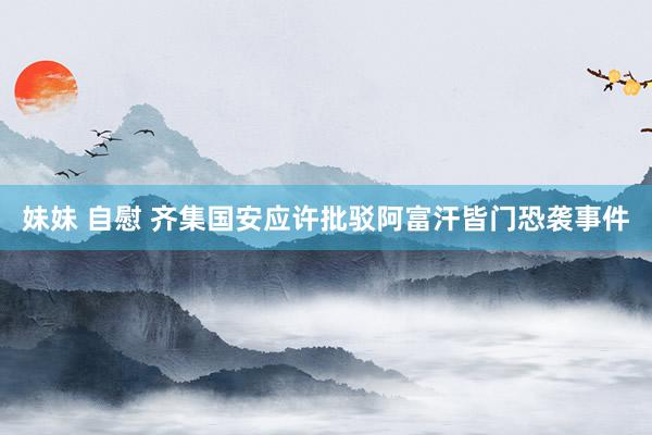 妹妹 自慰 齐集国安应许批驳阿富汗皆门恐袭事件