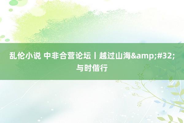 乱伦小说 中非合营论坛丨越过山海&#32;与时偕行
