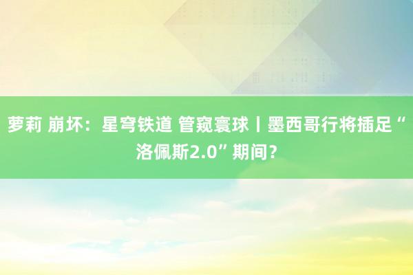 萝莉 崩坏：星穹铁道 管窥寰球丨墨西哥行将插足“洛佩斯2.0”期间？