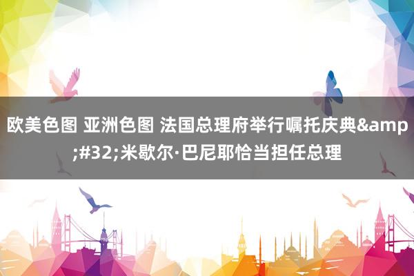 欧美色图 亚洲色图 法国总理府举行嘱托庆典 米歇尔·巴尼耶恰当担任总理