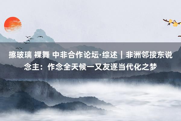 擦玻璃 裸舞 中非合作论坛·综述|非洲邻接东说念主:作念全天候一又友 逐当代化之梦