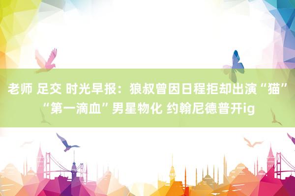 老师 足交 时光早报:狼叔曾因日程拒却出演“猫”“第一滴血”男星物化 约翰尼德普开ig