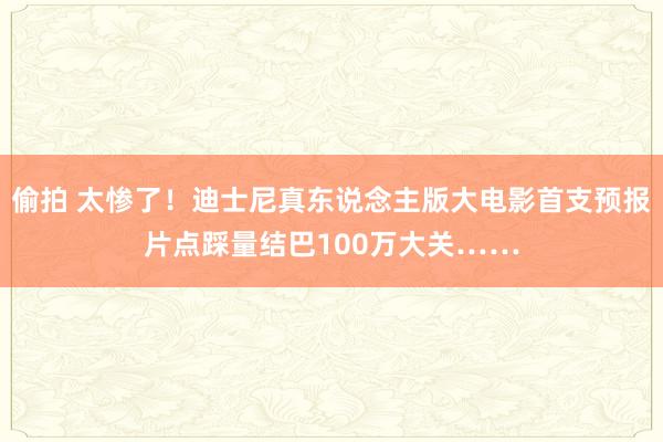 偷拍 太惨了!迪士尼真东说念主版大电影首支预报片点踩量结巴100万大关……
