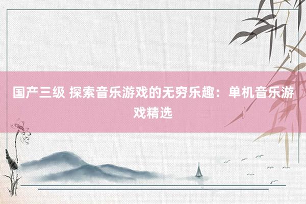 国产三级 探索音乐游戏的无穷乐趣:单机音乐游戏精选