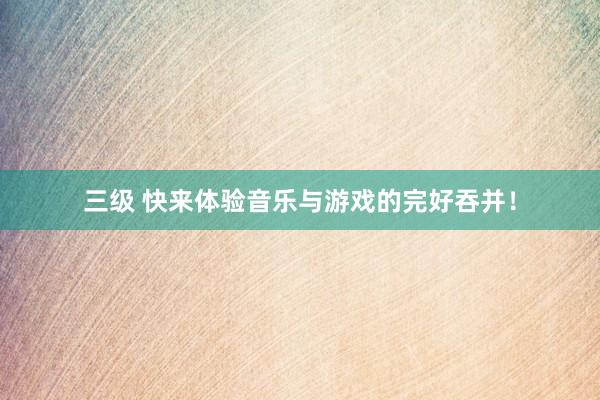 三级 快来体验音乐与游戏的完好吞并！