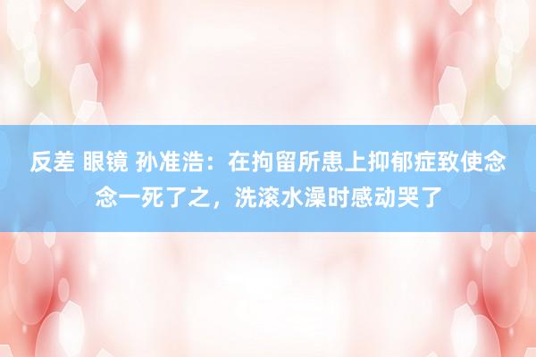 反差 眼镜 孙准浩:在拘留所患上抑郁症致使念念一死了之,洗滚水澡时感动哭了