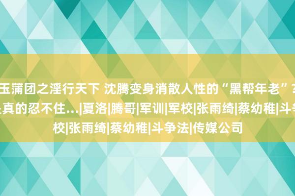 玉蒲团之淫行天下 沈腾变身消散人性的“黑帮年老”??网友:我是真的忍不住...|夏洛|腾哥|军训|军校|张雨绮|蔡幼稚|斗争法|传媒公司