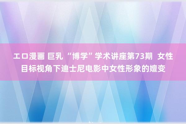 エロ漫画 巨乳 “博学”学术讲座第73期 女性目标视角下迪士尼电影中女性形象的嬗变