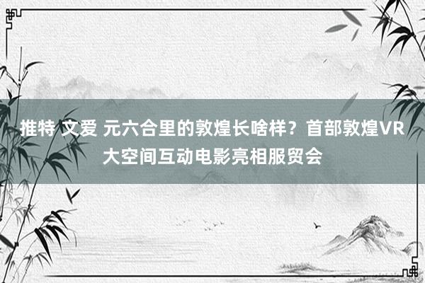 推特 文爱 元六合里的敦煌长啥样?首部敦煌VR大空间互动电影亮相服贸会