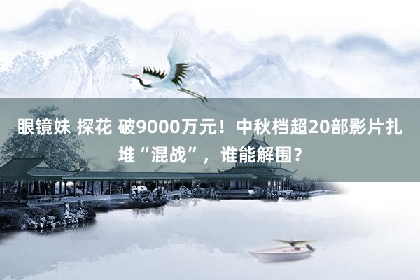眼镜妹 探花 破9000万元!中秋档超20部影片扎堆“混战”,谁能解围?