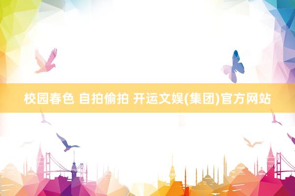 校园春色 自拍偷拍 开运文娱(集团)官方网站
