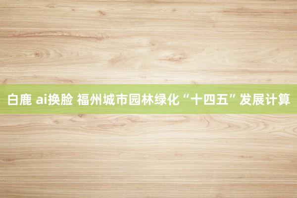 白鹿 ai换脸 福州城市园林绿化“十四五”发展计算
