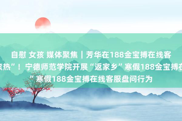 自慰 女孩 媒体聚焦|芳华在188金宝搏在线客服盘问中“热辣滚热”!宁德师范学院开展“返家乡”寒假188金宝搏在线客服盘问行为