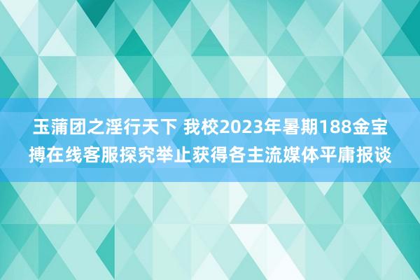 玉蒲团之淫行天下 我校2023年暑期188金宝搏在线客服探究举止获得各主流媒体平庸报谈