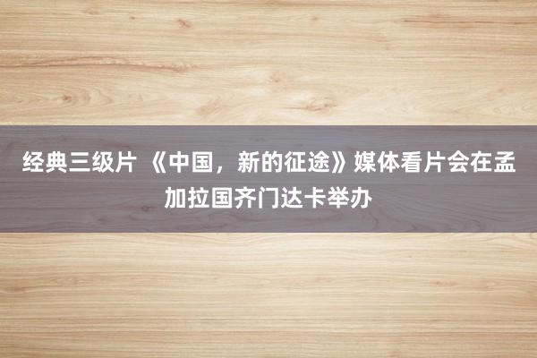 经典三级片 《中国，新的征途》媒体看片会在孟加拉国齐门达卡举办