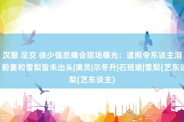 汉服 足交 徐少强悲痛会现场曝光:遗照令东谈主泪目,前妻和雪梨皆未出头|演员|尔冬升|石班瑜|雪梨(艺东谈主)