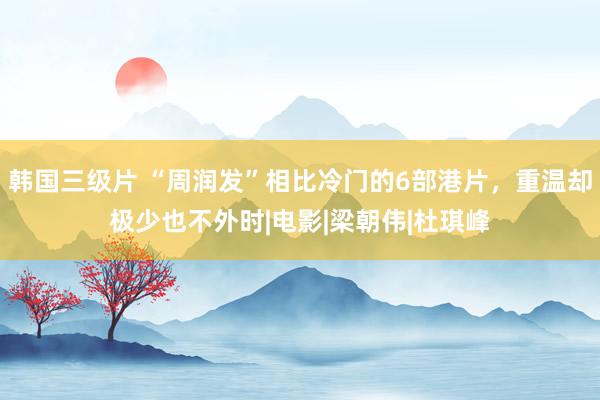 韩国三级片 “周润发”相比冷门的6部港片,重温却极少也不外时|电影|梁朝伟|杜琪峰