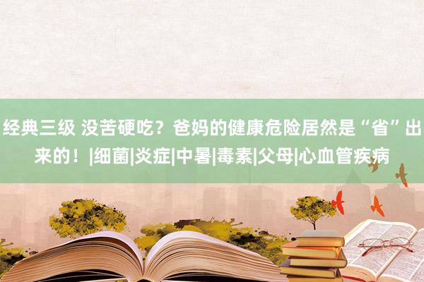 经典三级 没苦硬吃?爸妈的健康危险居然是“省”出来的!|细菌|炎症|中暑|毒素|父母|心血管疾病
