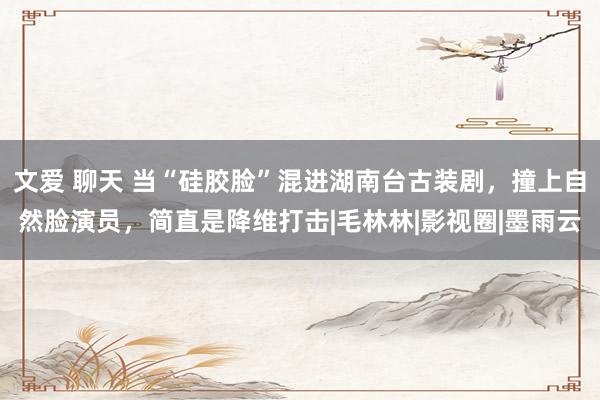 文爱 聊天 当“硅胶脸”混进湖南台古装剧,撞上自然脸演员,简直是降维打击|毛林林|影视圈|墨雨云