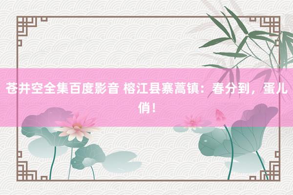 苍井空全集百度影音 榕江县寨蒿镇：春分到，蛋儿俏！