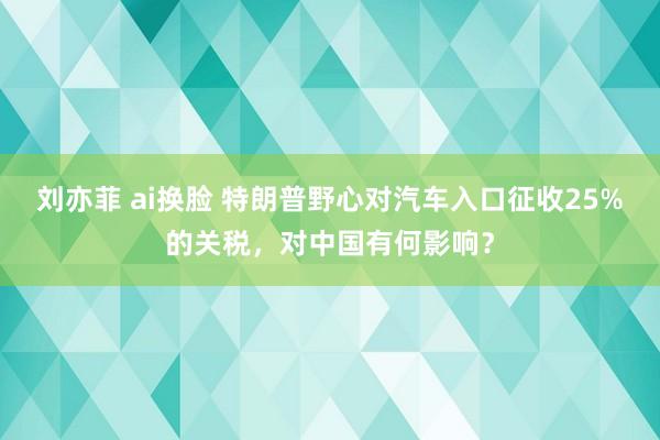 刘亦菲 ai换脸 特朗普野心对汽车入口征收25%的关税，对中国有何影响？