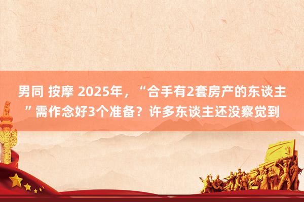 男同 按摩 2025年，“合手有2套房产的东谈主”需作念好3个准备？许多东谈主还没察觉到