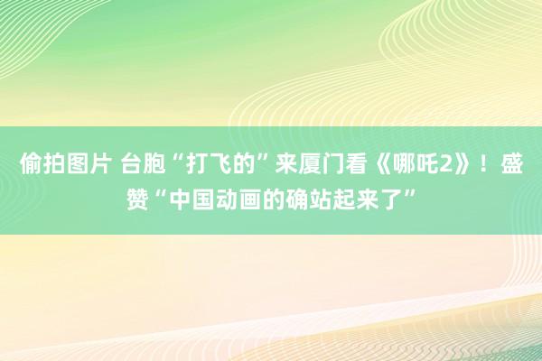 偷拍图片 台胞“打飞的”来厦门看《哪吒2》！盛赞“中国动画的确站起来了”