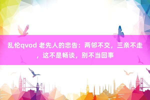 乱伦qvod 老先人的忠告：两邻不交，三亲不走，这不是畅谈，别不当回事