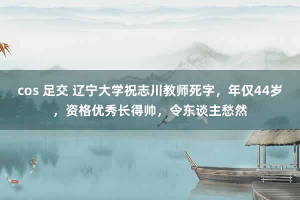 cos 足交 辽宁大学祝志川教师死字，年仅44岁，资格优秀长得帅，令东谈主愁然