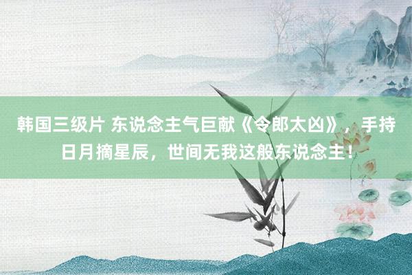 韩国三级片 东说念主气巨献《令郎太凶》，手持日月摘星辰，世间无我这般东说念主！