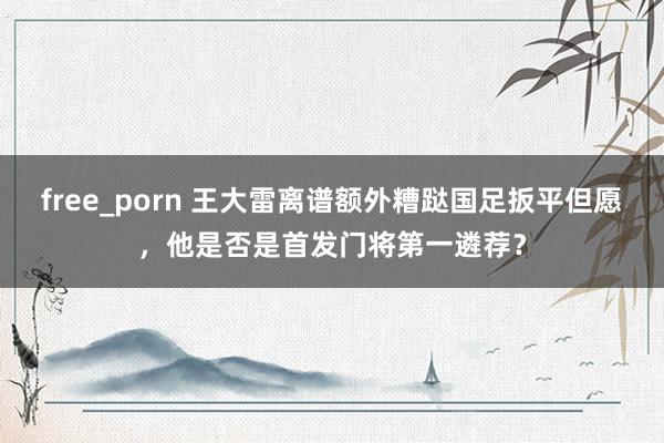 free_porn 王大雷离谱额外糟跶国足扳平但愿，他是否是首发门将第一遴荐？