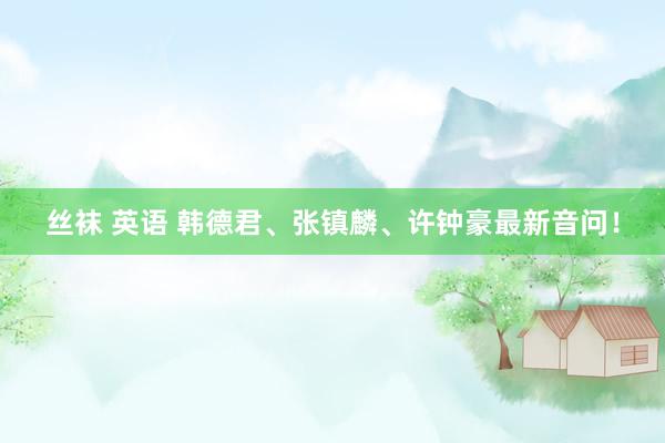 丝袜 英语 韩德君、张镇麟、许钟豪最新音问！
