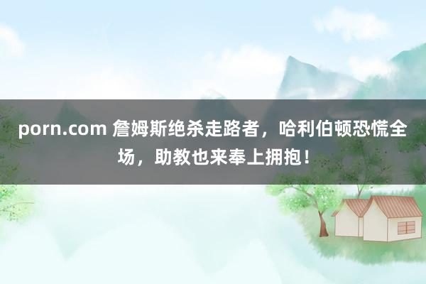 porn.com 詹姆斯绝杀走路者，哈利伯顿恐慌全场，助教也来奉上拥抱！