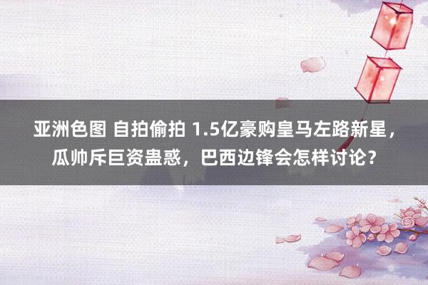 亚洲色图 自拍偷拍 1.5亿豪购皇马左路新星，瓜帅斥巨资蛊惑，巴西边锋会怎样讨论？