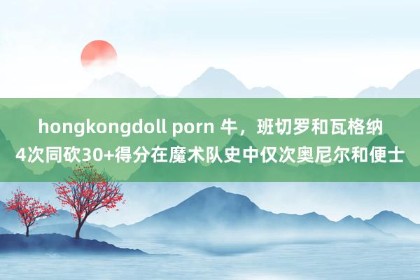 hongkongdoll porn 牛，班切罗和瓦格纳4次同砍30+得分在魔术队史中仅次奥尼尔和便士
