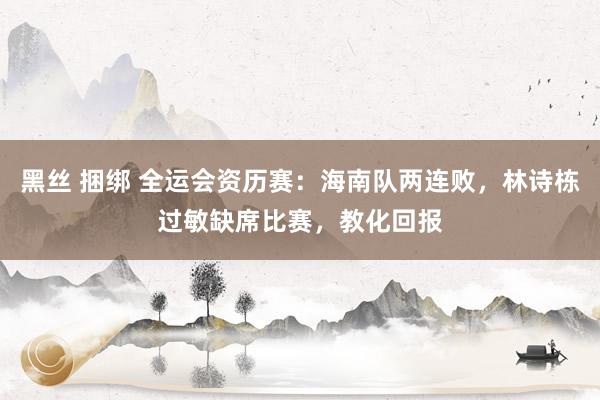 黑丝 捆绑 全运会资历赛：海南队两连败，林诗栋过敏缺席比赛，教化回报