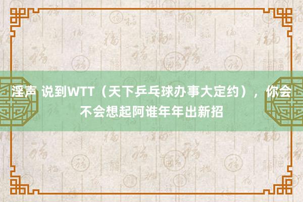 淫声 说到WTT（天下乒乓球办事大定约），你会不会想起阿谁年年出新招