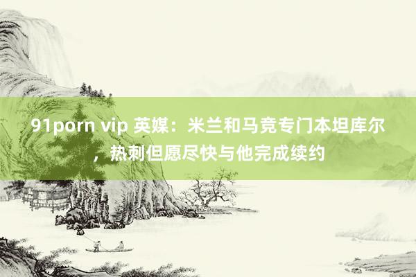 91porn vip 英媒：米兰和马竞专门本坦库尔，热刺但愿尽快与他完成续约