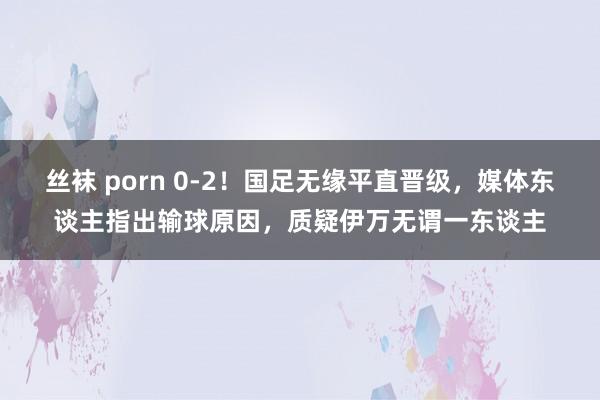丝袜 porn 0-2！国足无缘平直晋级，媒体东谈主指出输球原因，质疑伊万无谓一东谈主