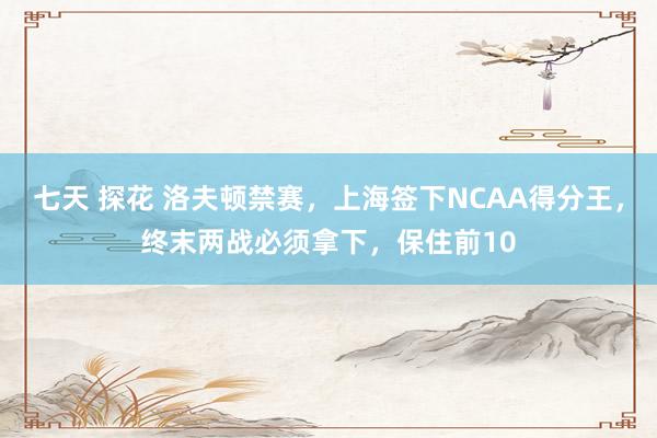 七天 探花 洛夫顿禁赛，上海签下NCAA得分王，终末两战必须拿下，保住前10