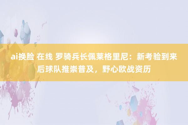 ai换脸 在线 罗骑兵长佩莱格里尼：新考验到来后球队推崇普及，野心欧战资历