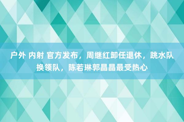 户外 内射 官方发布，周继红卸任退休，跳水队换领队，陈若琳郭晶晶最受热心