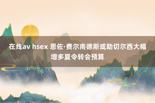 在线av hsex 恩佐·费尔南德斯或助切尔西大幅增多夏令转会预算