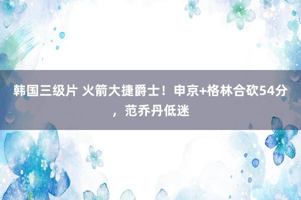 韩国三级片 火箭大捷爵士！申京+格林合砍54分，范乔丹低迷