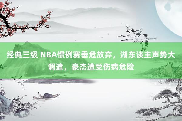 经典三级 NBA惯例赛垂危放弃，湖东谈主声势大调遣，豪杰遭受伤病危险