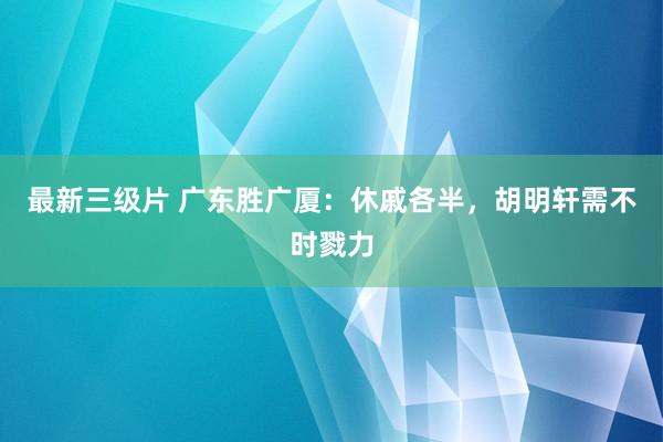 最新三级片 广东胜广厦：休戚各半，胡明轩需不时戮力