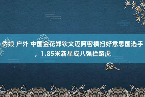 伪娘 户外 中国金花郑钦文迈阿密横扫好意思国选手，1.85米新星成八强拦路虎