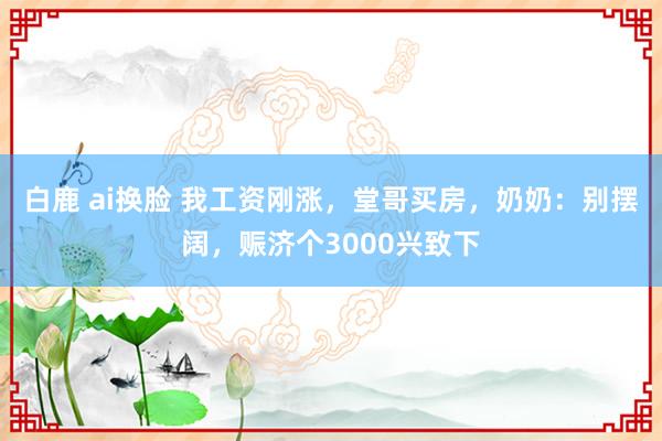 白鹿 ai换脸 我工资刚涨，堂哥买房，奶奶：别摆阔，赈济个3000兴致下