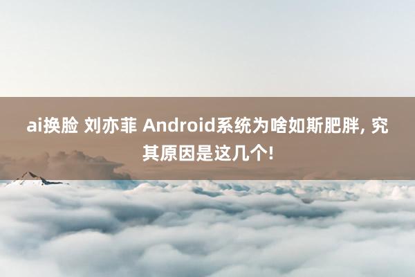 ai换脸 刘亦菲 Android系统为啥如斯肥胖, 究其原因是这几个!