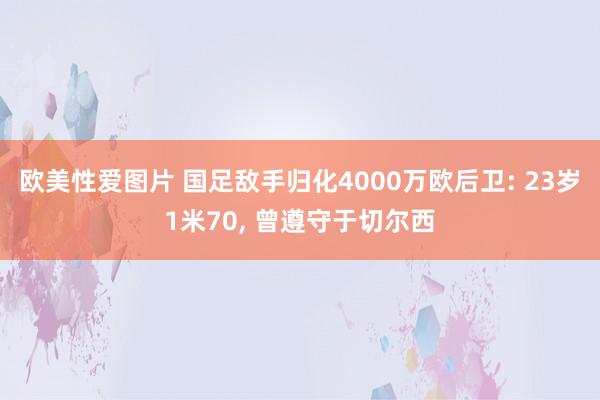 欧美性爱图片 国足敌手归化4000万欧后卫: 23岁1米70, 曾遵守于切尔西